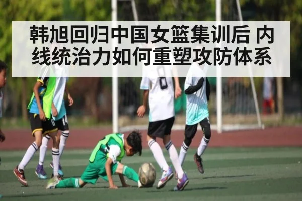 韩旭回归中国女篮集训后 内线统治力如何重塑攻防体系