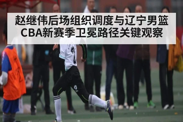 赵继伟后场组织调度与辽宁男篮CBA新赛季卫冕路径关键观察