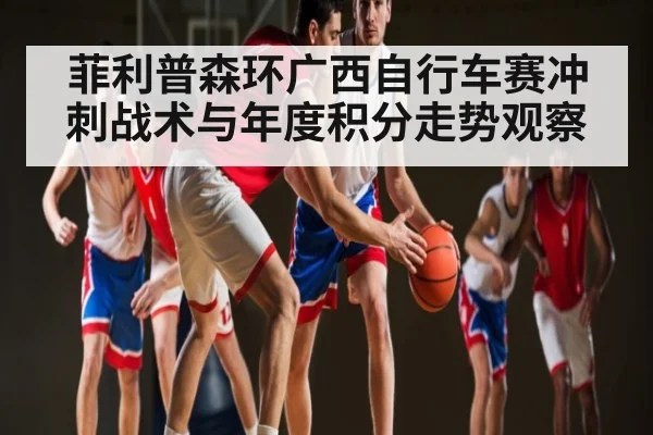 菲利普森环广西自行车赛冲刺战术与年度积分走势观察